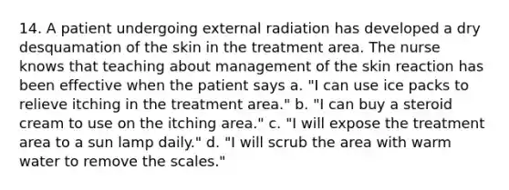 14. A patient undergoing external radiation has developed a dry desquamation of the skin in the treatment area. The nurse knows that teaching about management of the skin reaction has been effective when the patient says a. "I can use ice packs to relieve itching in the treatment area." b. "I can buy a steroid cream to use on the itching area." c. "I will expose the treatment area to a sun lamp daily." d. "I will scrub the area with warm water to remove the scales."