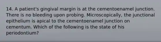 14. A patient's gingival margin is at the cementoenamel junction. There is no bleeding upon probing. Microscopically, the junctional epithelium is apical to the cementoenamel junction on cementum. Which of the following is the state of his periodontium?