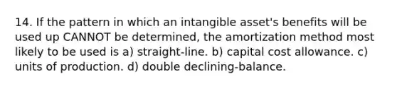 14. If the pattern in which an intangible asset's benefits will be used up CANNOT be determined, the amortization method most likely to be used is a) straight-line. b) capital cost allowance. c) units of production. d) double declining-balance.