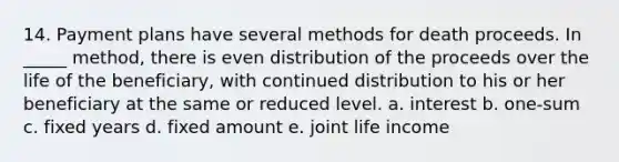 14. Payment plans have several methods for death proceeds. In _____ method, there is even distribution of the proceeds over the life of the beneficiary, with continued distribution to his or her beneficiary at the same or reduced level. a. interest b. one-sum c. fixed years d. fixed amount e. joint life income