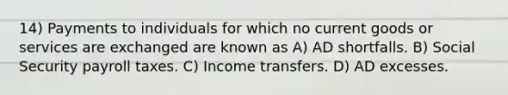 14) Payments to individuals for which no current goods or services are exchanged are known as A) AD shortfalls. B) Social Security payroll taxes. C) Income transfers. D) AD excesses.