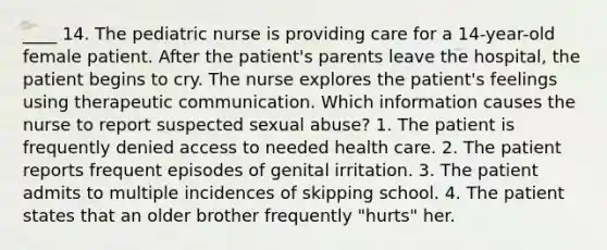 ____ 14. The pediatric nurse is providing care for a 14-year-old female patient. After the patient's parents leave the hospital, the patient begins to cry. The nurse explores the patient's feelings using therapeutic communication. Which information causes the nurse to report suspected sexual abuse? 1. The patient is frequently denied access to needed health care. 2. The patient reports frequent episodes of genital irritation. 3. The patient admits to multiple incidences of skipping school. 4. The patient states that an older brother frequently "hurts" her.