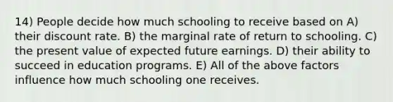 14) People decide how much schooling to receive based on A) their discount rate. B) the marginal rate of return to schooling. C) the present value of expected future earnings. D) their ability to succeed in education programs. E) All of the above factors influence how much schooling one receives.