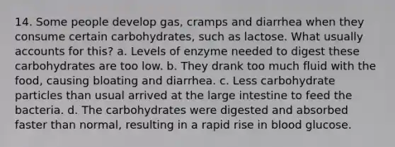 14. Some people develop gas, cramps and diarrhea when they consume certain carbohydrates, such as lactose. What usually accounts for this? a. Levels of enzyme needed to digest these carbohydrates are too low. b. They drank too much fluid with the food, causing bloating and diarrhea. c. Less carbohydrate particles than usual arrived at the large intestine to feed the bacteria. d. The carbohydrates were digested and absorbed faster than normal, resulting in a rapid rise in blood glucose.