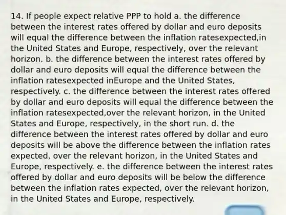 14. If people expect relative PPP to hold a. the difference between the interest rates offered by dollar and euro deposits will equal the difference between the inflation ratesexpected,in the United States and Europe, respectively, over the relevant horizon. b. the difference between the interest rates offered by dollar and euro deposits will equal the difference between the inflation ratesexpected inEurope and the United States, respectively. c. the difference between the interest rates offered by dollar and euro deposits will equal the difference between the inflation ratesexpected,over the relevant horizon, in the United States and Europe, respectively, in the short run. d. the difference between the interest rates offered by dollar and euro deposits will be above the difference between the inflation rates expected, over the relevant horizon, in the United States and Europe, respectively. e. the difference between the interest rates offered by dollar and euro deposits will be below the difference between the inflation rates expected, over the relevant horizon, in the United States and Europe, respectively.