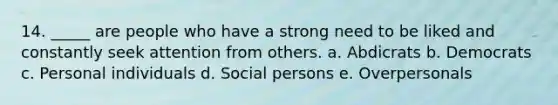 14. _____ are people who have a strong need to be liked and constantly seek attention from others. a. Abdicrats b. Democrats c. Personal individuals d. Social persons e. Overpersonals