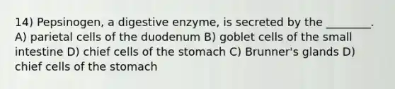 14) Pepsinogen, a digestive enzyme, is secreted by the ________. A) parietal cells of the duodenum B) goblet cells of the small intestine D) chief cells of the stomach C) Brunner's glands D) chief cells of the stomach