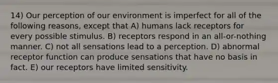 14) Our perception of our environment is imperfect for all of the following reasons, except that A) humans lack receptors for every possible stimulus. B) receptors respond in an all-or-nothing manner. C) not all sensations lead to a perception. D) abnormal receptor function can produce sensations that have no basis in fact. E) our receptors have limited sensitivity.