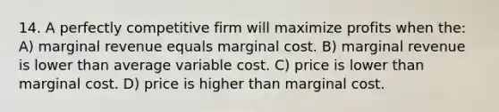 14. A perfectly competitive firm will maximize profits when the: A) marginal revenue equals marginal cost. B) marginal revenue is lower than average variable cost. C) price is lower than marginal cost. D) price is higher than marginal cost.