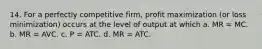 14. For a perfectly competitive firm, profit maximization (or loss minimization) occurs at the level of output at which a. MR = MC. b. MR = AVC. c. P = ATC. d. MR = ATC.