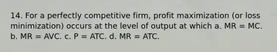 14. For a perfectly competitive firm, profit maximization (or loss minimization) occurs at the level of output at which a. MR = MC. b. MR = AVC. c. P = ATC. d. MR = ATC.