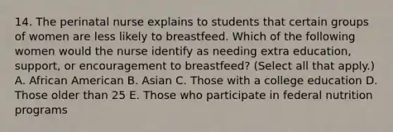 14. The perinatal nurse explains to students that certain groups of women are less likely to breastfeed. Which of the following women would the nurse identify as needing extra education, support, or encouragement to breastfeed? (Select all that apply.) A. African American B. Asian C. Those with a college education D. Those older than 25 E. Those who participate in federal nutrition programs