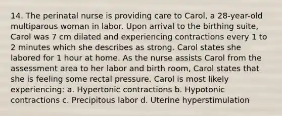 14. The perinatal nurse is providing care to Carol, a 28-year-old multiparous woman in labor. Upon arrival to the birthing suite, Carol was 7 cm dilated and experiencing contractions every 1 to 2 minutes which she describes as strong. Carol states she labored for 1 hour at home. As the nurse assists Carol from the assessment area to her labor and birth room, Carol states that she is feeling some rectal pressure. Carol is most likely experiencing: a. Hypertonic contractions b. Hypotonic contractions c. Precipitous labor d. Uterine hyperstimulation