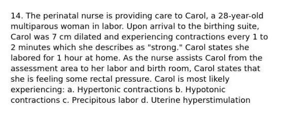 14. The perinatal nurse is providing care to Carol, a 28-year-old multiparous woman in labor. Upon arrival to the birthing suite, Carol was 7 cm dilated and experiencing contractions every 1 to 2 minutes which she describes as "strong." Carol states she labored for 1 hour at home. As the nurse assists Carol from the assessment area to her labor and birth room, Carol states that she is feeling some rectal pressure. Carol is most likely experiencing: a. Hypertonic contractions b. Hypotonic contractions c. Precipitous labor d. Uterine hyperstimulation