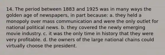 14. The period between 1883 and 1925 was in many ways the golden age of newspapers, in part because: a. they held a monopoly over mass communication and were the only outlet for national political news. b. they covered the newly emerging movie industry. c. it was the only time in history that they were very profitable. d. the owners of the large national chains could virtually choose the president.