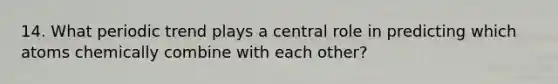 14. What periodic trend plays a central role in predicting which atoms chemically combine with each other?