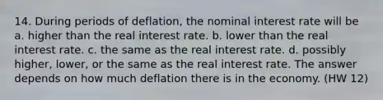 14. During periods of deflation, the nominal interest rate will be a. higher than the real interest rate. b. lower than the real interest rate. c. the same as the real interest rate. d. possibly higher, lower, or the same as the real interest rate. The answer depends on how much deflation there is in the economy. (HW 12)