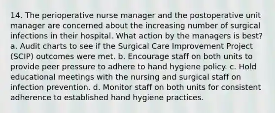 14. The perioperative nurse manager and the postoperative unit manager are concerned about the increasing number of surgical infections in their hospital. What action by the managers is best? a. Audit charts to see if the Surgical Care Improvement Project (SCIP) outcomes were met. b. Encourage staff on both units to provide peer pressure to adhere to hand hygiene policy. c. Hold educational meetings with the nursing and surgical staff on infection prevention. d. Monitor staff on both units for consistent adherence to established hand hygiene practices.