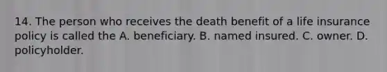 14. The person who receives the death benefit of a life insurance policy is called the A. beneficiary. B. named insured. C. owner. D. policyholder.