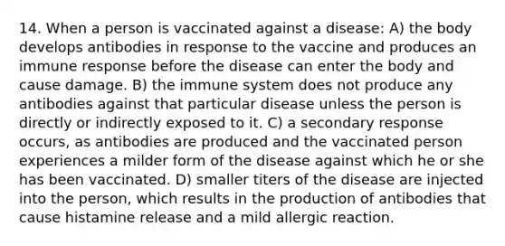 14. When a person is vaccinated against a disease: A) the body develops antibodies in response to the vaccine and produces an immune response before the disease can enter the body and cause damage. B) the immune system does not produce any antibodies against that particular disease unless the person is directly or indirectly exposed to it. C) a secondary response occurs, as antibodies are produced and the vaccinated person experiences a milder form of the disease against which he or she has been vaccinated. D) smaller titers of the disease are injected into the person, which results in the production of antibodies that cause histamine release and a mild allergic reaction.