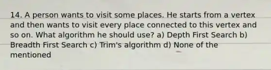 14. A person wants to visit some places. He starts from a vertex and then wants to visit every place connected to this vertex and so on. What algorithm he should use? a) Depth First Search b) Breadth First Search c) Trim's algorithm d) None of the mentioned