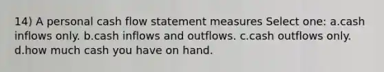 14) A personal cash flow statement measures Select one: a.cash inflows only. b.cash inflows and outflows. c.cash outflows only. d.how much cash you have on hand.