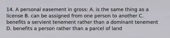 14. A personal easement in gross: A. is the same thing as a license B. can be assigned from one person to another C. benefits a servient tenement rather than a dominant tenement D. benefits a person rather than a parcel of land