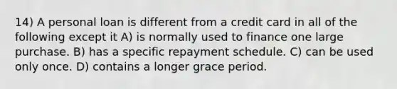 14) A personal loan is different from a credit card in all of the following except it A) is normally used to finance one large purchase. B) has a specific repayment schedule. C) can be used only once. D) contains a longer grace period.