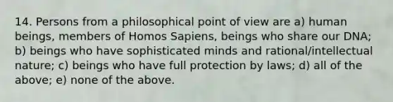 14. Persons from a philosophical point of view are a) human beings, members of Homos Sapiens, beings who share our DNA; b) beings who have sophisticated minds and rational/intellectual nature; c) beings who have full protection by laws; d) all of the above; e) none of the above.