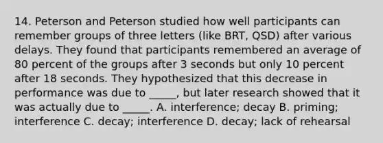 14. Peterson and Peterson studied how well participants can remember groups of three letters (like BRT, QSD) after various delays. They found that participants remembered an average of 80 percent of the groups after 3 seconds but only 10 percent after 18 seconds. They hypothesized that this decrease in performance was due to _____, but later research showed that it was actually due to _____. A. interference; decay B. priming; interference C. decay; interference D. decay; lack of rehearsal