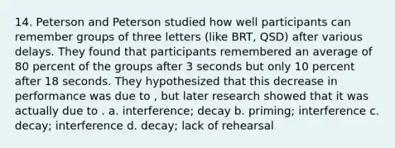 14. Peterson and Peterson studied how well participants can remember groups of three letters (like BRT, QSD) after various delays. They found that participants remembered an average of 80 percent of the groups after 3 seconds but only 10 percent after 18 seconds. They hypothesized that this decrease in performance was due to , but later research showed that it was actually due to . a. interference; decay b. priming; interference c. decay; interference d. decay; lack of rehearsal