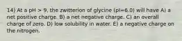 14) At a pH > 9, the zwitterion of glycine (pI=6.0) will have A) a net positive charge. B) a net negative charge. C) an overall charge of zero. D) low solubility in water. E) a negative charge on the nitrogen.