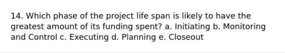 14. Which phase of the project life span is likely to have the greatest amount of its funding spent? a. Initiating b. Monitoring and Control c. Executing d. Planning e. Closeout