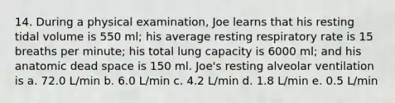 14. During a physical examination, Joe learns that his resting tidal volume is 550 ml; his average resting respiratory rate is 15 breaths per minute; his total lung capacity is 6000 ml; and his anatomic dead space is 150 ml. Joe's resting alveolar ventilation is a. 72.0 L/min b. 6.0 L/min c. 4.2 L/min d. 1.8 L/min e. 0.5 L/min