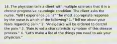 14. The physician tells a client with multiple sclerosis that it is a chronic progressive neurologic condition. The client asks the nurse, "Will I experience pain?" The most appropriate response by the nurse is which of the following? 1. "Tell me about your fears regarding pain." 2. "Analgesics will be ordered to control the pain." 3. "Pain is not a characteristic symptom of this disease process." 4. "Let's make a list of the things you need to ask your physician."