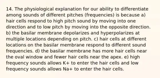 14. The physiological explanation for our ability to differentiate among sounds of different pitches (frequencies) is because a) hair cells respond to high pitch sound by moving into one direction and to low pitch by moving into the opposite direction. b) the basilar membrane depolarizes and hyperpolarizes at multiple locations depending on pitch. c) hair cells at different locations on the basilar membrane respond to different sound frequencies. d) the basilar membrane has more hair cells near the oval window and fewer hair cells near the apex. e) high frequency sounds allows K+ to enter the hair cells and low frequency sounds allows Na+ to enter the hair cells.