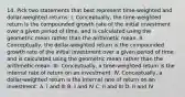 14. Pick two statements that best represent time-weighted and dollar-weighted returns: I. Conceptually, the time-weighted return is the compounded growth rate of the initial investment over a given period of time, and is calculated using the geometric mean rather than the arithmetic mean. II. Conceptually, the dollar-weighted return is the compounded growth rate of the initial investment over a given period of time and is calculated using the geometric mean rather than the arithmetic mean. III. Conceptually, a time-weighted return is the internal rate of return on an investment. IV. Conceptually, a dollar-weighted return is the internal rate of return on an investment. A. I and III B. I and IV C. II and III D. II and IV