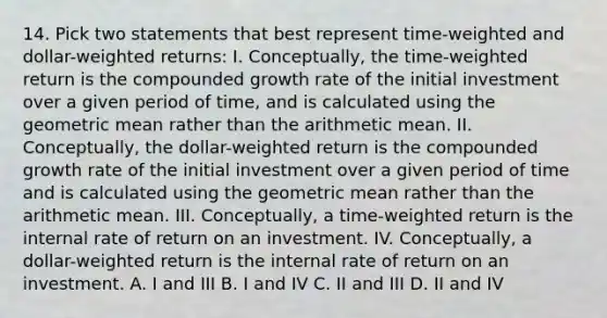 14. Pick two statements that best represent time-weighted and dollar-weighted returns: I. Conceptually, the time-weighted return is the compounded growth rate of the initial investment over a given period of time, and is calculated using the <a href='https://www.questionai.com/knowledge/kdOEGxsroU-geometric-mean' class='anchor-knowledge'>geometric mean</a> rather than the arithmetic mean. II. Conceptually, the dollar-weighted return is the compounded growth rate of the initial investment over a given period of time and is calculated using the geometric mean rather than the arithmetic mean. III. Conceptually, a time-weighted return is the internal rate of return on an investment. IV. Conceptually, a dollar-weighted return is the internal rate of return on an investment. A. I and III B. I and IV C. II and III D. II and IV