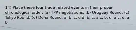 14) Place these four trade-related events in their proper chronological order: (a) TPP negotiations; (b) Uruguay Round; (c) Tokyo Round; (d) Doha Round. a, b, c, d d, b, c, a c, b, d, a c, d, a, b