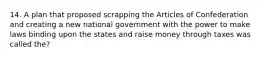 14. A plan that proposed scrapping the Articles of Confederation and creating a new national government with the power to make laws binding upon the states and raise money through taxes was called the?