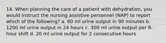 14. When planning the care of a patient with dehydration, you would instruct the nursing assistive personnel (NAP) to report which of the following? a. 60 ml urine output in 90 minutes b. 1200 ml urine output in 24 hours c. 300 ml urine output per 8-hour shift d. 20 ml urine output for 2 consecutive hours