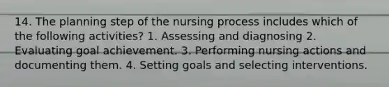 14. The planning step of the nursing process includes which of the following activities? 1. Assessing and diagnosing 2. Evaluating goal achievement. 3. Performing nursing actions and documenting them. 4. Setting goals and selecting interventions.