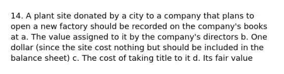 14. A plant site donated by a city to a company that plans to open a new factory should be recorded on the company's books at a. The value assigned to it by the company's directors b. One dollar (since the site cost nothing but should be included in the balance sheet) c. The cost of taking title to it d. Its fair value