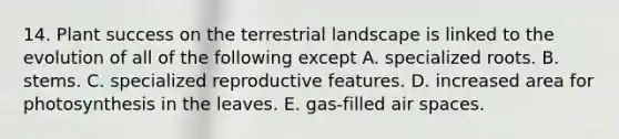 14. Plant success on the terrestrial landscape is linked to the evolution of all of the following except A. specialized roots. B. stems. C. specialized reproductive features. D. increased area for photosynthesis in the leaves. E. gas-filled air spaces.