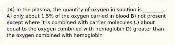 14) In the plasma, the quantity of oxygen in solution is ________. A) only about 1.5% of the oxygen carried in blood B) not present except where it is combined with carrier molecules C) about equal to the oxygen combined with hemoglobin D) <a href='https://www.questionai.com/knowledge/ktgHnBD4o3-greater-than' class='anchor-knowledge'>greater than</a> the oxygen combined with hemoglobin