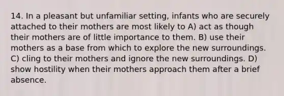 14. In a pleasant but unfamiliar setting, infants who are securely attached to their mothers are most likely to A) act as though their mothers are of little importance to them. B) use their mothers as a base from which to explore the new surroundings. C) cling to their mothers and ignore the new surroundings. D) show hostility when their mothers approach them after a brief absence.