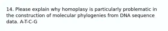 14. Please explain why homoplasy is particularly problematic in the construction of molecular phylogenies from DNA sequence data. A-T-C-G