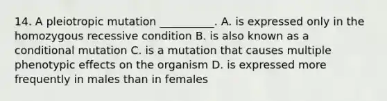 14. A pleiotropic mutation __________. A. is expressed only in the homozygous recessive condition B. is also known as a conditional mutation C. is a mutation that causes multiple phenotypic effects on the organism D. is expressed more frequently in males than in females