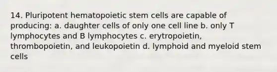 14. Pluripotent hematopoietic stem cells are capable of producing: a. daughter cells of only one cell line b. only T lymphocytes and B lymphocytes c. erytropoietin, thrombopoietin, and leukopoietin d. lymphoid and myeloid stem cells