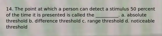 14. The point at which a person can detect a stimulus 50 percent of the time it is presented is called the __________. a. absolute threshold b. difference threshold c. range threshold d. noticeable threshold